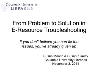 From Problem to Solution in
E-Resource Troubleshooting
  If you don't believe you can fix the
    issues, you've already given up

                Susan Marcin & Susan Klimley
                 Columbia University Libraries
                     November 3, 2011
 