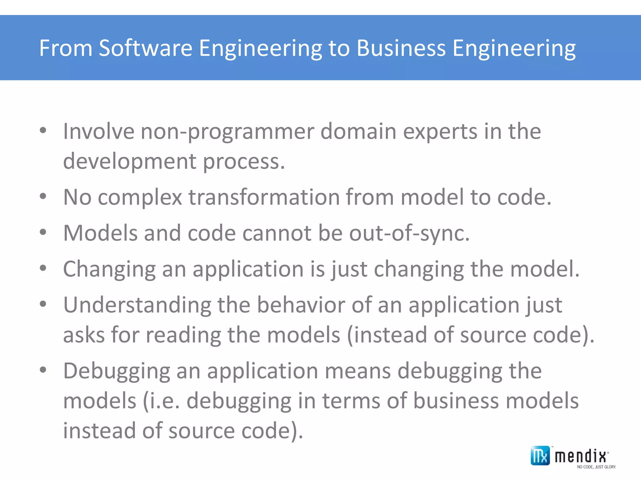 From Software Engineering to Business Engineering


• Involve non-programmer domain experts in the
  development process.
• No complex transformation from model to code.
• Models and code cannot be out-of-sync.
• Changing an application is just changing the model.
• Understanding the behavior of an application just
  asks for reading the models (instead of source code).
• Debugging an application means debugging the
  models (i.e. debugging in terms of business models
  instead of source code).
 