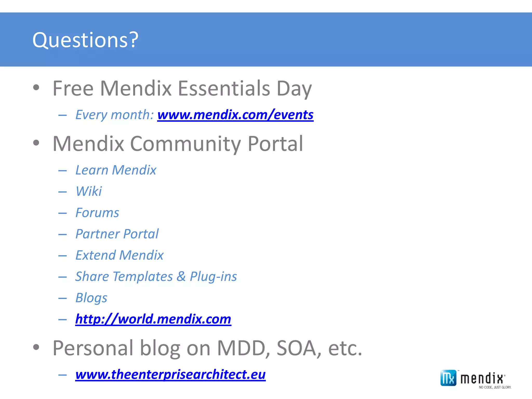 Questions?

• Free Mendix Essentials Day
  – Every month: www.mendix.com/events

• Mendix Community Portal
  –   Learn Mendix
  –   Wiki
  –   Forums
  –   Partner Portal
  –   Extend Mendix
  –   Share Templates & Plug-ins
  –   Blogs
  –   http://world.mendix.com

• Personal blog on MDD, SOA, etc.
  – www.theenterprisearchitect.eu
 