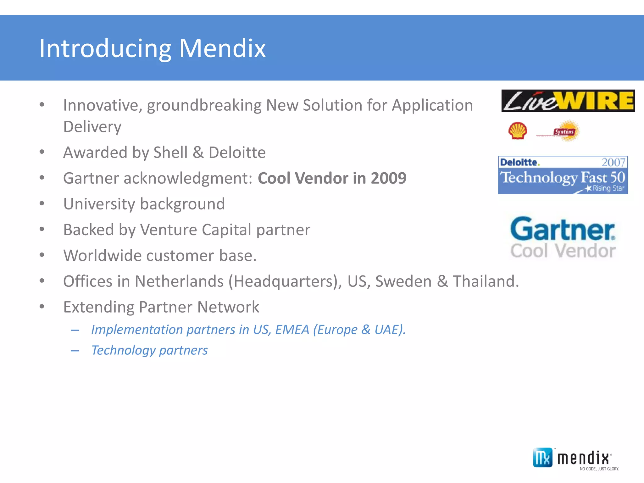 Introducing Mendix
•   Innovative, groundbreaking New Solution for Application
    Delivery
•   Awarded by Shell & Deloitte
•   Gartner acknowledgment: Cool Vendor in 2009
•   University background
•   Backed by Venture Capital partner
•   Worldwide customer base.
•   Offices in Netherlands (Headquarters), US, Sweden & Thailand.
•   Extending Partner Network
     – Implementation partners in US, EMEA (Europe & UAE).
     – Technology partners
 