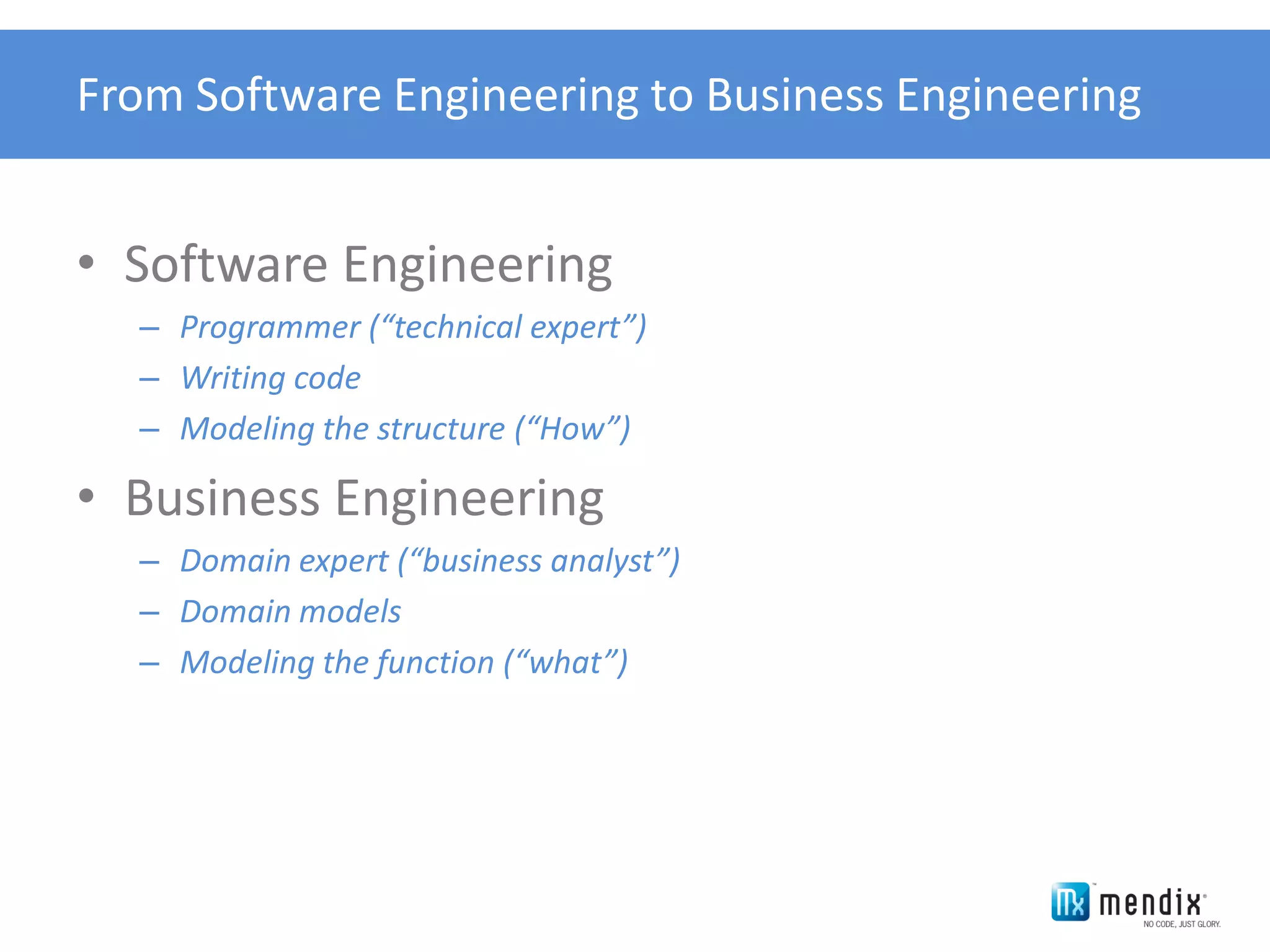 From Software Engineering to Business Engineering


• Software Engineering
  – Programmer (“technical expert”)
  – Writing code
  – Modeling the structure (“How”)

• Business Engineering
  – Domain expert (“business analyst”)
  – Domain models
  – Modeling the function (“what”)
 