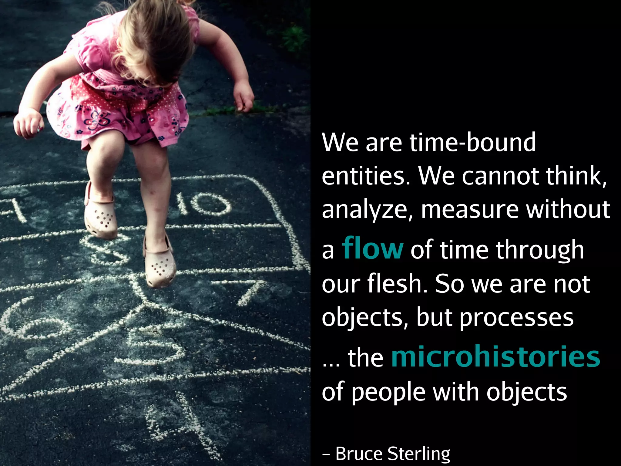 We are time-bound
entities. We cannot think,
analyze, measure without
a flow of time through
our flesh. So we are not
objects, but processes
... the microhistories
of people with objects

– Bruce Sterling
 