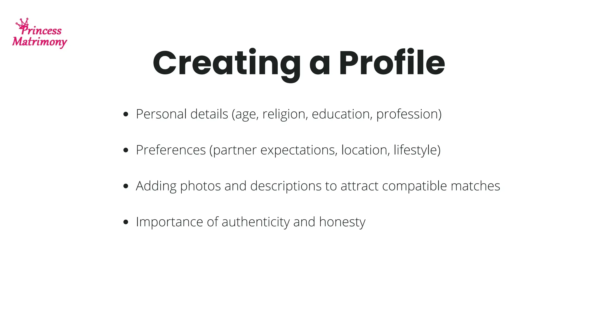 Creating a Profile
Personal details (age, religion, education, profession)
Preferences (partner expectations, location, lifestyle)
Adding photos and descriptions to attract compatible matches
Importance of authenticity and honesty
 