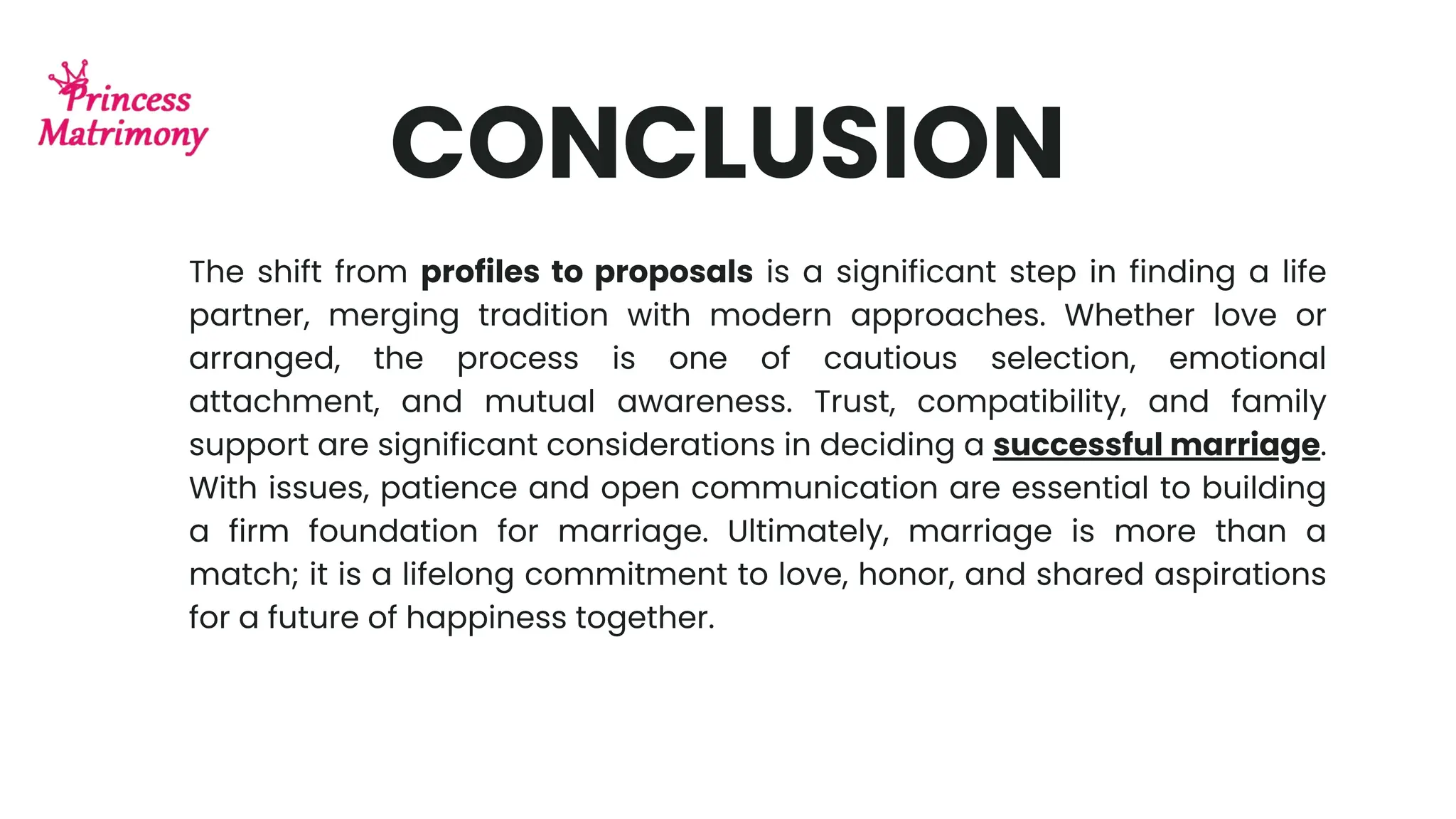 CONCLUSION
The shift from profiles to proposals is a significant step in finding a life
partner, merging tradition with modern approaches. Whether love or
arranged, the process is one of cautious selection, emotional
attachment, and mutual awareness. Trust, compatibility, and family
support are significant considerations in deciding a successful marriage.
With issues, patience and open communication are essential to building
a firm foundation for marriage. Ultimately, marriage is more than a
match; it is a lifelong commitment to love, honor, and shared aspirations
for a future of happiness together.
 