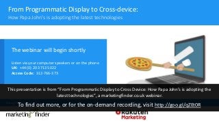 From Programmatic Display to Cross-device:
The webinar will begin shortly
Listen via your computer speakers or on the phone
UK: +44 (0) 20 3713 5022
Access Code: 312-766-373
Brought to you by In association with
How Papa John’s is adopting the latest technologies
This presentation is from “From Programmatic Display to Cross Device: How Papa John’s is adopting the
latest technologies”, a marketingfinder.co.uk webinar.
To find out more, or for the on-demand recording, visit http://goo.gl/qZEt0R
 