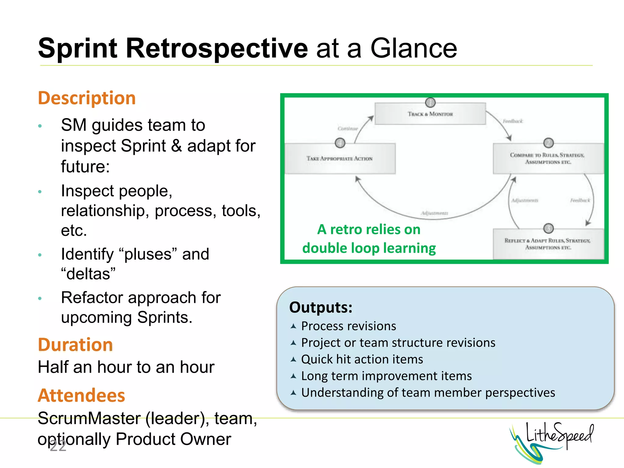 Sprint Retrospective at a Glance
Description
• SM guides team to
inspect Sprint & adapt for
future:
• Inspect people,
relationship, process, tools,
etc.
• Identify “pluses” and
“deltas”
• Refactor approach for
upcoming Sprints.
Duration
Half an hour to an hour
Attendees
ScrumMaster (leader), team,
optionally Product Owner22
Outputs:
 Process revisions
 Project or team structure revisions
 Quick hit action items
 Long term improvement items
 Understanding of team member perspectives
A retro relies on
double loop learning
 