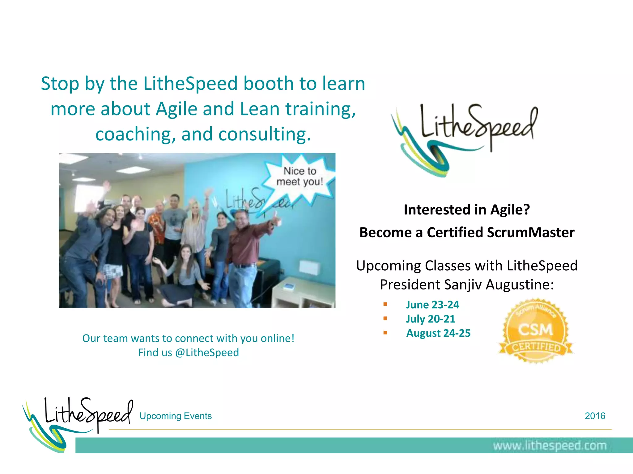Upcoming Events 2016
Our team wants to connect with you online!
Find us @LitheSpeed
Interested in Agile?
Become a Certified ScrumMaster
Upcoming Classes with LitheSpeed
President Sanjiv Augustine:
 June 23-24
 July 20-21
 August 24-25
Stop by the LitheSpeed booth to learn
more about Agile and Lean training,
coaching, and consulting.
 
