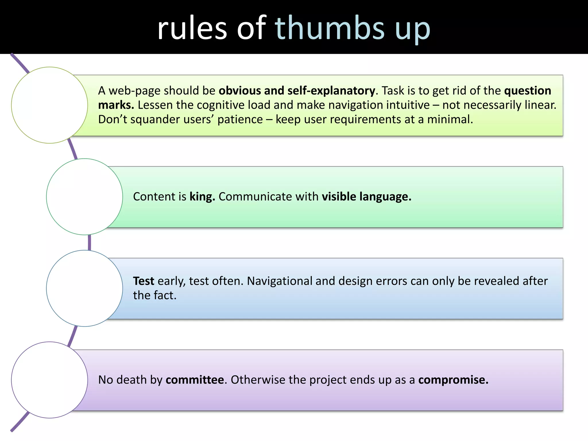 rules of thumbs up
A web-page should be obvious and self-explanatory. Task is to get rid of the question
marks. Lessen the cognitive load and make navigation intuitive – not necessarily linear.
Don’t squander users’ patience – keep user requirements at a minimal.




      Content is king. Communicate with visible language.




      Test early, test often. Navigational and design errors can only be revealed after
      the fact.




No death by committee. Otherwise the project ends up as a compromise.
 