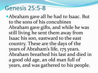 Genesis 25:5-8
Abraham gave all he had to Isaac. But
to the sons of his concubines
Abraham gave gifts, and while he was
still living he sent them away from
Isaac his son, eastward to the east
country. These are the days of the
years of Abraham’s life, 175 years.
Abraham breathed his last and died in
a good old age, an old man full of
years, and was gathered to his people.
 