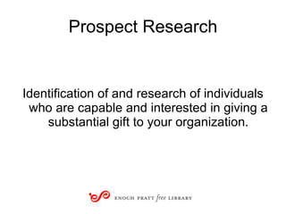 Prospect Research Identification of and research of individuals who are capable and interested in giving a substantial gift to your organization. 