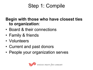 Step 1: Compile Begin with those who have closest ties to organization : Board & their connections Family & friends Volunteers Current and past donors People your organization serves 