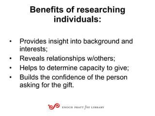 Benefits of researching individuals: Provides insight into background and interests; Reveals relationships w/others; Helps to determine capacity to give; Builds the confidence of the person asking for the gift. 