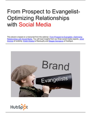From Prospect to Evangelist-
Optimizing Relationships
with Social Media
This ebook is based on a transcript from the webinar, From Prospect to Evangelist—Optimizing
Relationships with Social Media. You will read insights from our three social media experts, Janet
Aronica of oneforty, Kristin Dziadul of Backupify and Maggie Georgieva of HubSpot.
 