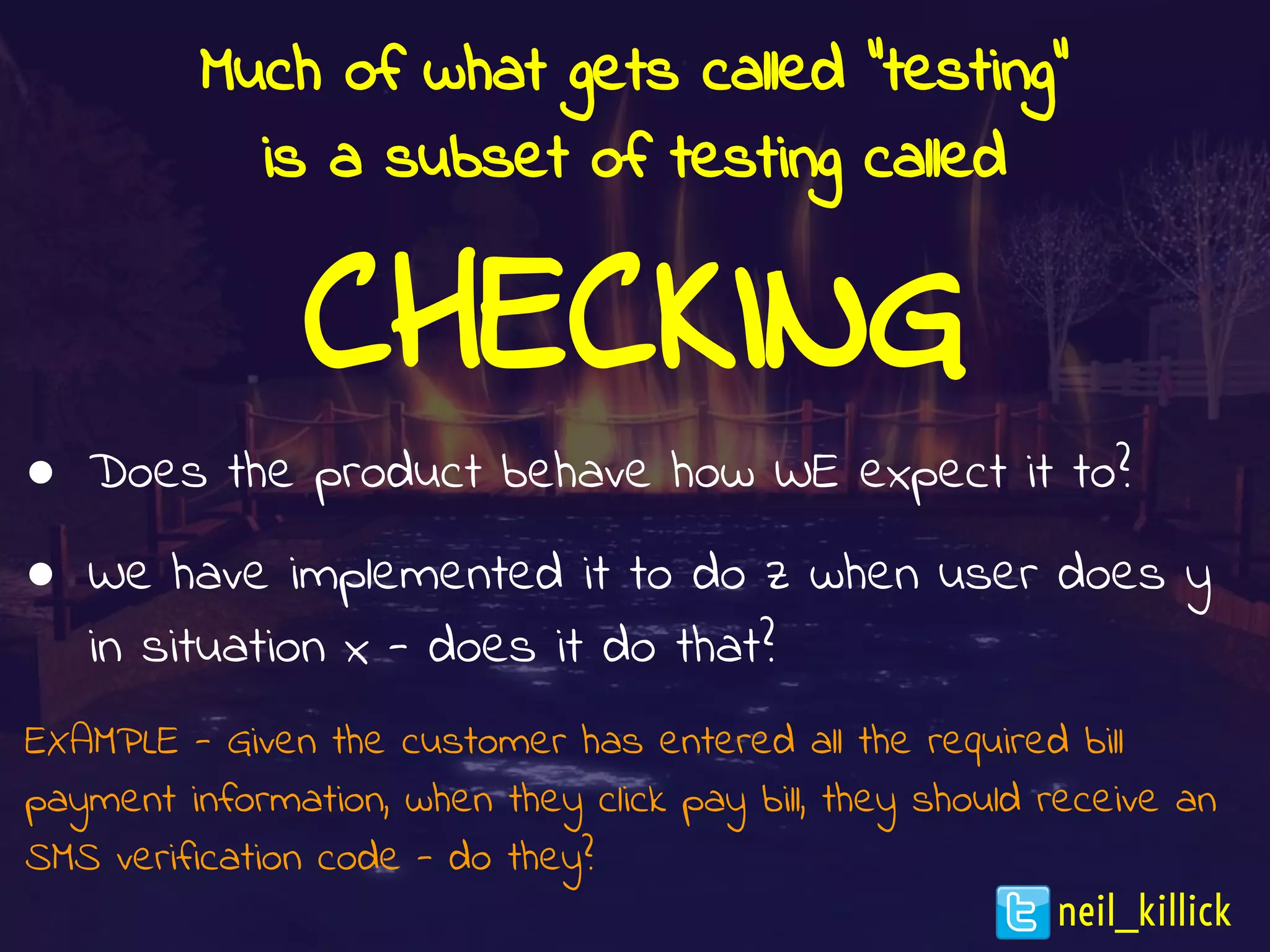 Much of what gets called “testing”
is a subset of testing called
CHECKING
● Does the product behave how WE expect it to?
● We have implemented it to do z when user does y
in situation x - does it do that?
EXAMPLE - Given the customer has entered all the required bill
payment information, when they click pay bill, they should receive an
SMS verification code - do they?
neil_killick
 
