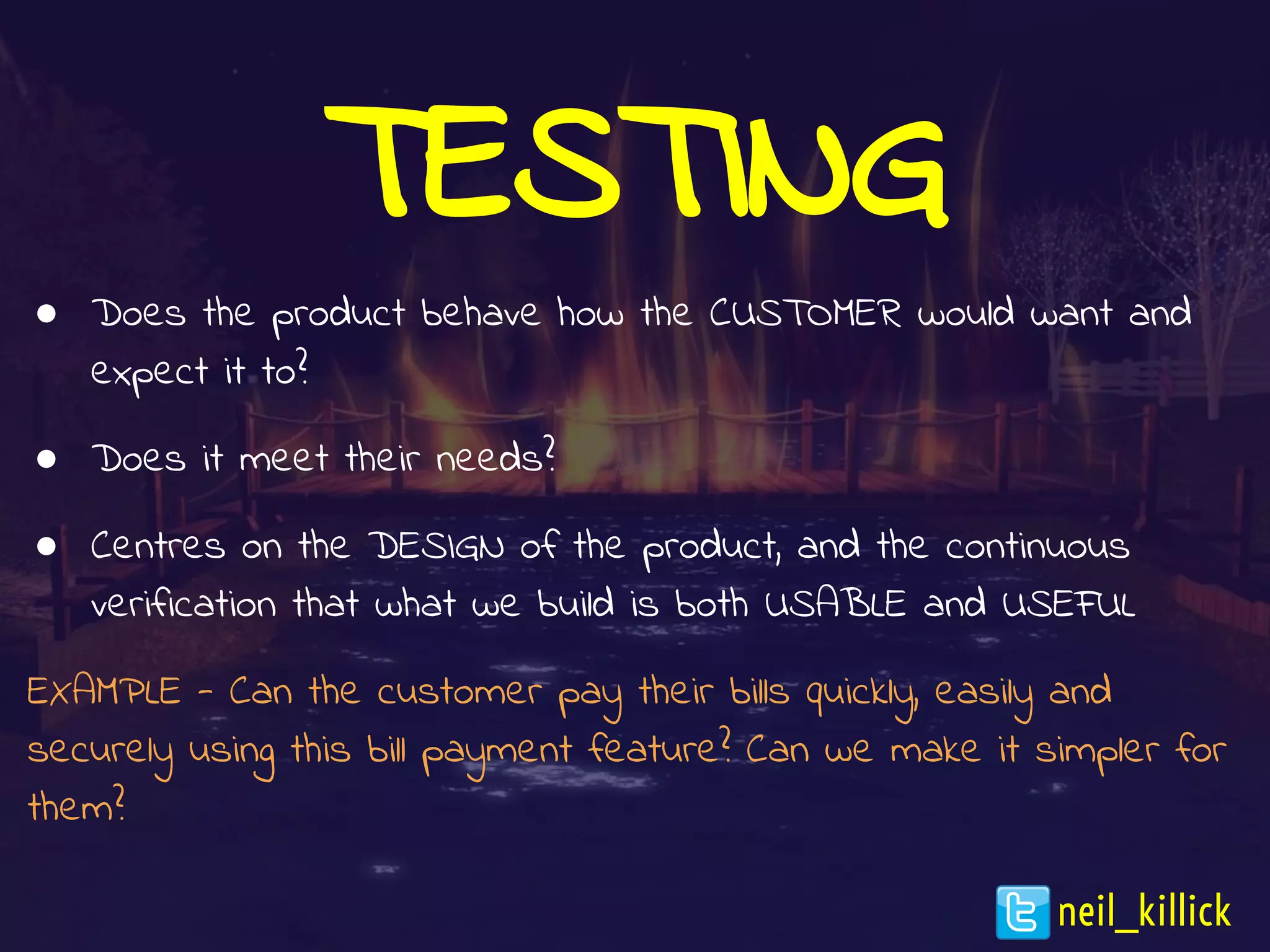 TESTING
● Does the product behave how the CUSTOMER would want and
expect it to?
● Does it meet their needs?
● Centres on the DESIGN of the product, and the continuous
verification that what we build is both USABLE and USEFUL
EXAMPLE - Can the customer pay their bills quickly, easily and
securely using this bill payment feature? Can we make it simpler for
them?
neil_killick
 