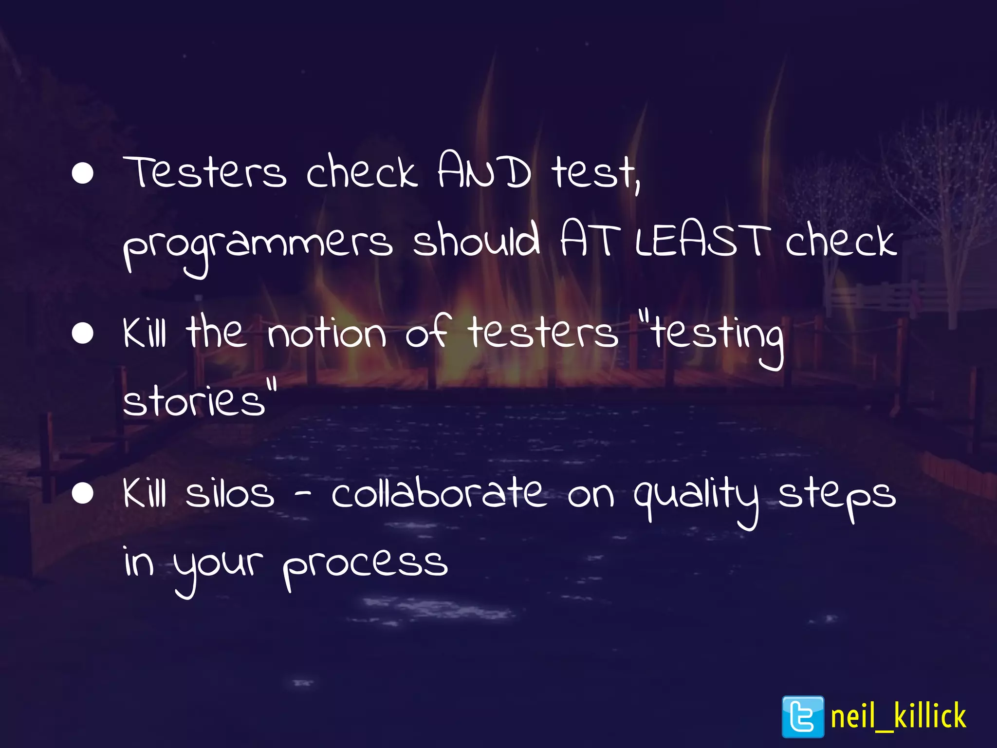 ● Testers check AND test,
programmers should AT LEAST check
● Kill the notion of testers “testing
stories”
● Kill silos - collaborate on quality steps
in your process
neil_killick
 