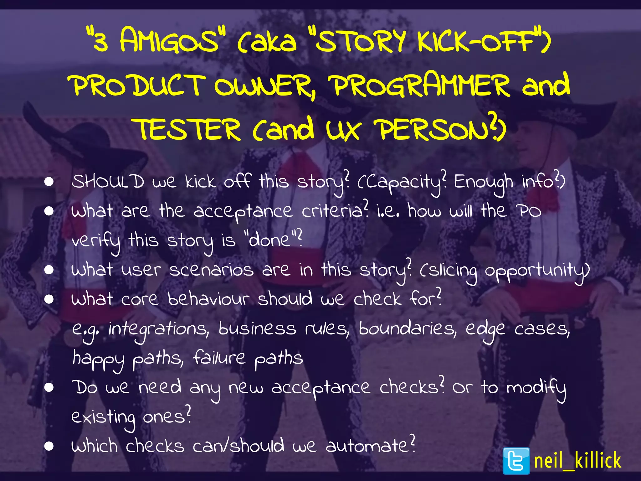 “3 AMIGOS” (aka “STORY KICK-OFF”)
PRODUCT OWNER, PROGRAMMER and
TESTER (and UX PERSON?)
● SHOULD we kick off this story? (Capacity? Enough info?)
● What are the acceptance criteria? i.e. how will the PO
verify this story is “done”?
● What user scenarios are in this story? (slicing opportunity)
● What core behaviour should we check for?
e.g. integrations, business rules, boundaries, edge cases,
happy paths, failure paths
● Do we need any new acceptance checks? Or to modify
existing ones?
● Which checks can/should we automate?
neil_killick
 