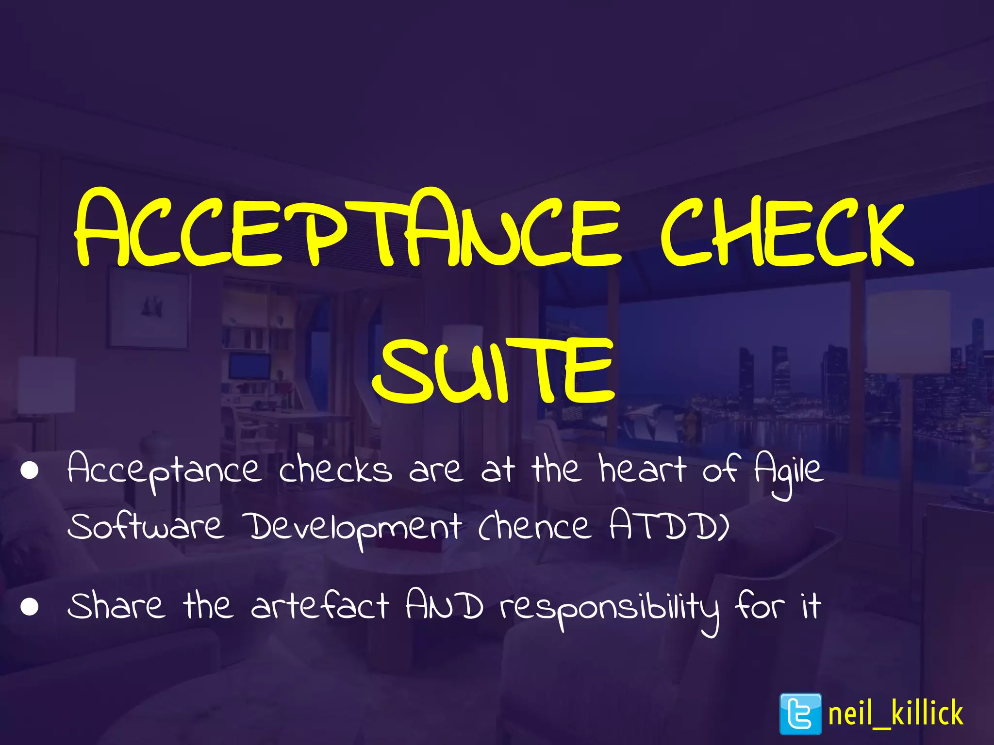 ACCEPTANCE CHECK
SUITE
● Acceptance checks are at the heart of Agile
Software Development (hence ATDD)
● Share the artefact AND responsibility for it
neil_killick
 