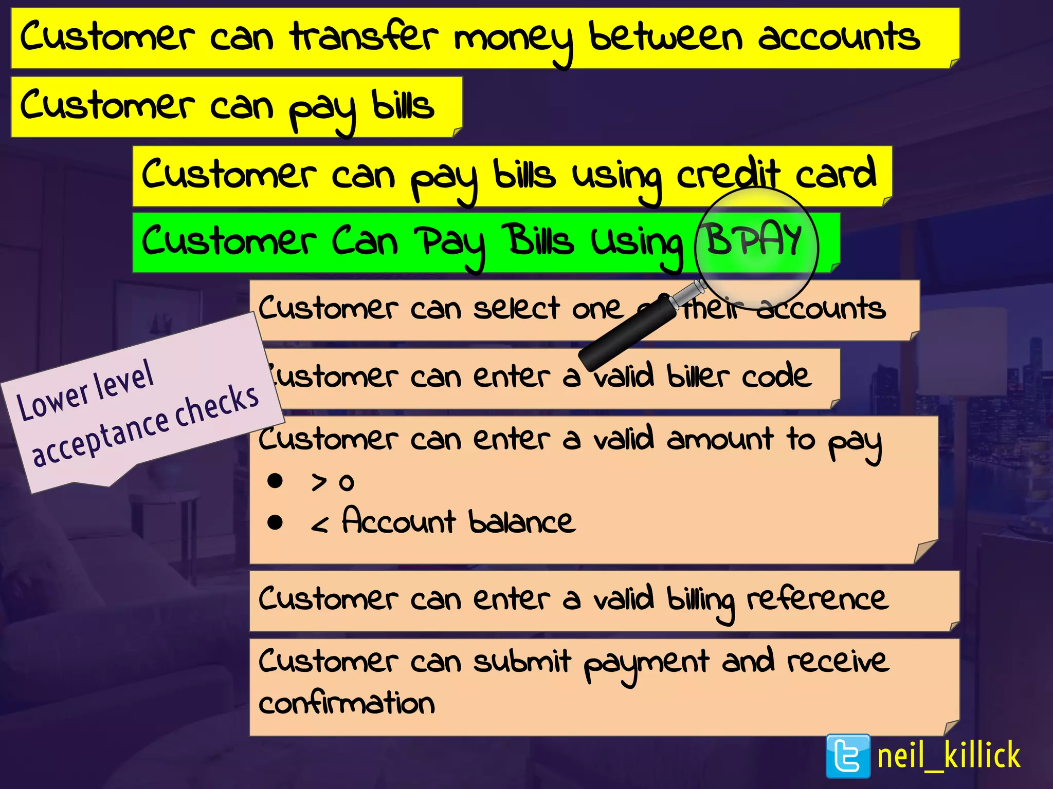 Customer can pay bills
Customer can select one of their accounts
Customer can enter a valid biller code
Customer can enter a valid amount to pay
● > 0
● < Account balance
Customer can enter a valid billing reference
Customer can submit payment and receive
confirmation
Customer can transfer money between accounts
Lower level
acceptance checks
Customer Can Pay Bills Using BPAY
Customer can pay bills using credit card
neil_killick
 