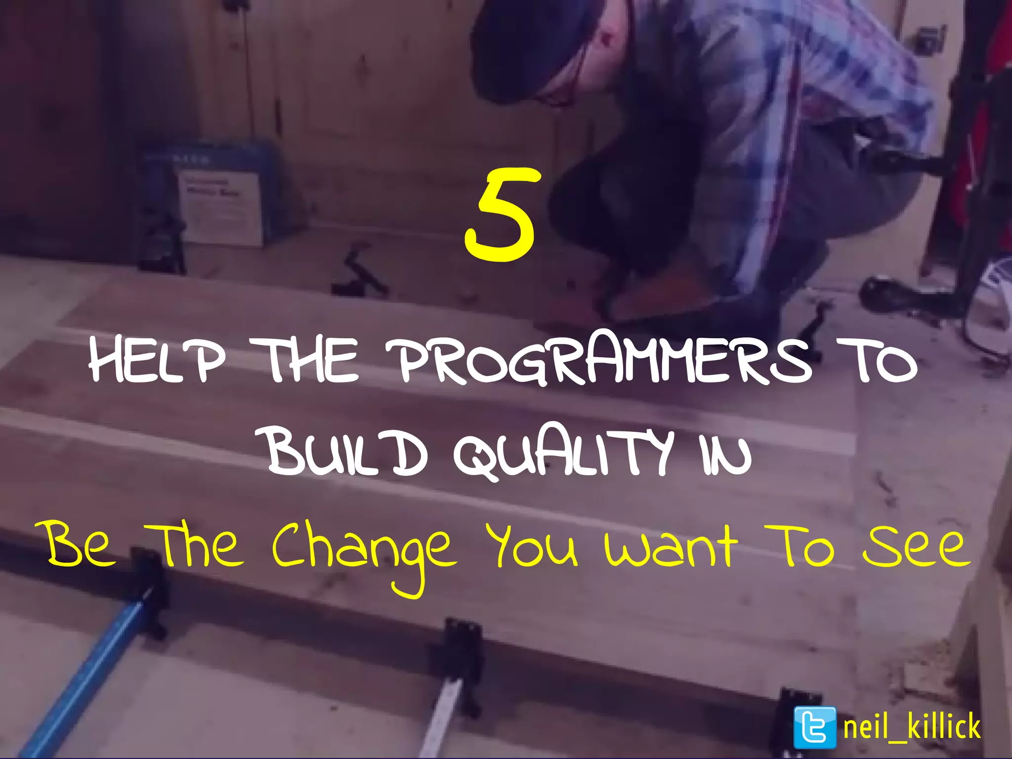 5
HELP THE PROGRAMMERS TO
BUILD QUALITY IN
Be The Change You Want To See
neil_killick
 