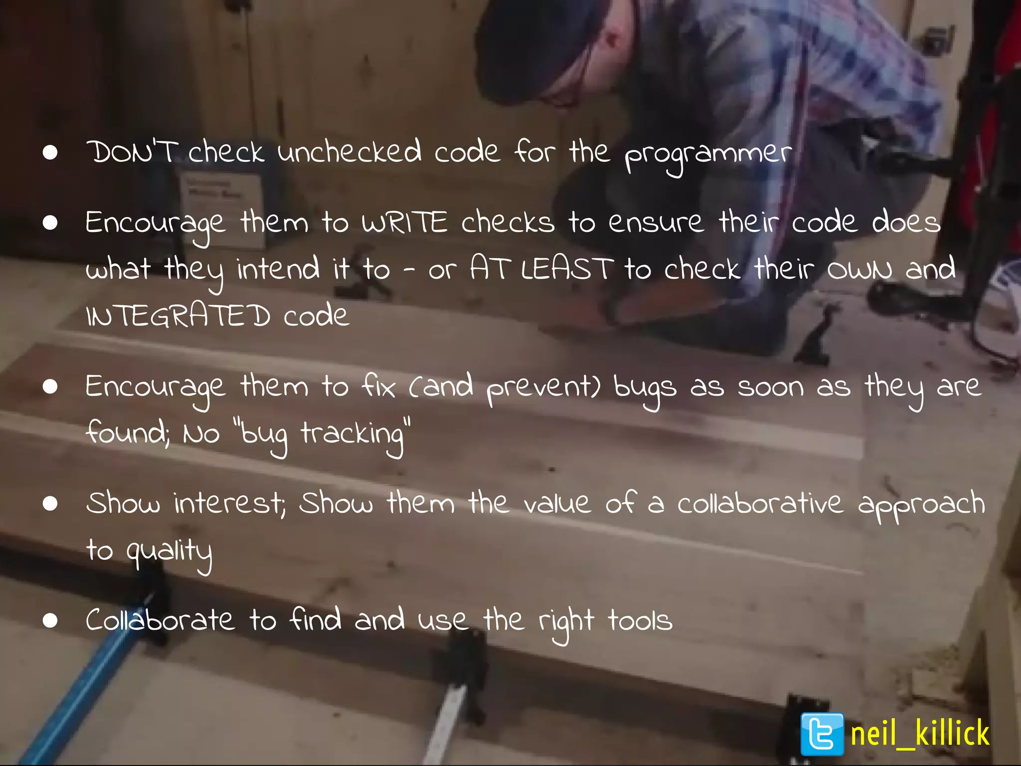 ● DON’T check unchecked code for the programmer
● Encourage them to WRITE checks to ensure their code does
what they intend it to - or AT LEAST to check their OWN and
INTEGRATED code
● Encourage them to fix (and prevent) bugs as soon as they are
found; No “bug tracking”
● Show interest; Show them the value of a collaborative approach
to quality
● Collaborate to find and use the right tools
neil_killick
 