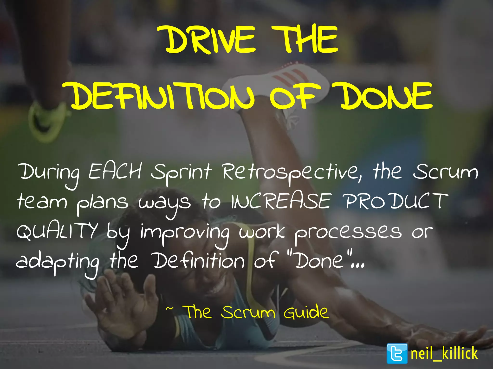DRIVE THE
DEFINITION OF DONE
During EACH Sprint Retrospective, the Scrum
team plans ways to INCREASE PRODUCT
QUALITY by improving work processes or
adapting the Definition of "Done"...
~ The Scrum Guide
neil_killick
 