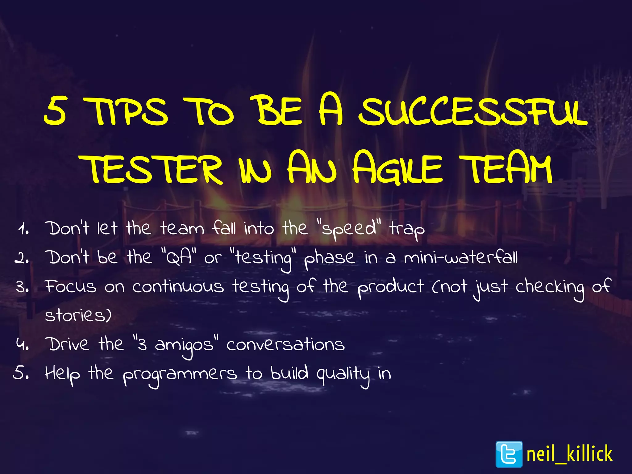 5 TIPS TO BE A SUCCESSFUL
TESTER IN AN AGILE TEAM
1. Don’t let the team fall into the “speed” trap
2. Don’t be the “QA” or “testing” phase in a mini-waterfall
3. Focus on continuous testing of the product (not just checking of
stories)
4. Drive the “3 amigos” conversations
5. Help the programmers to build quality in
neil_killick
 