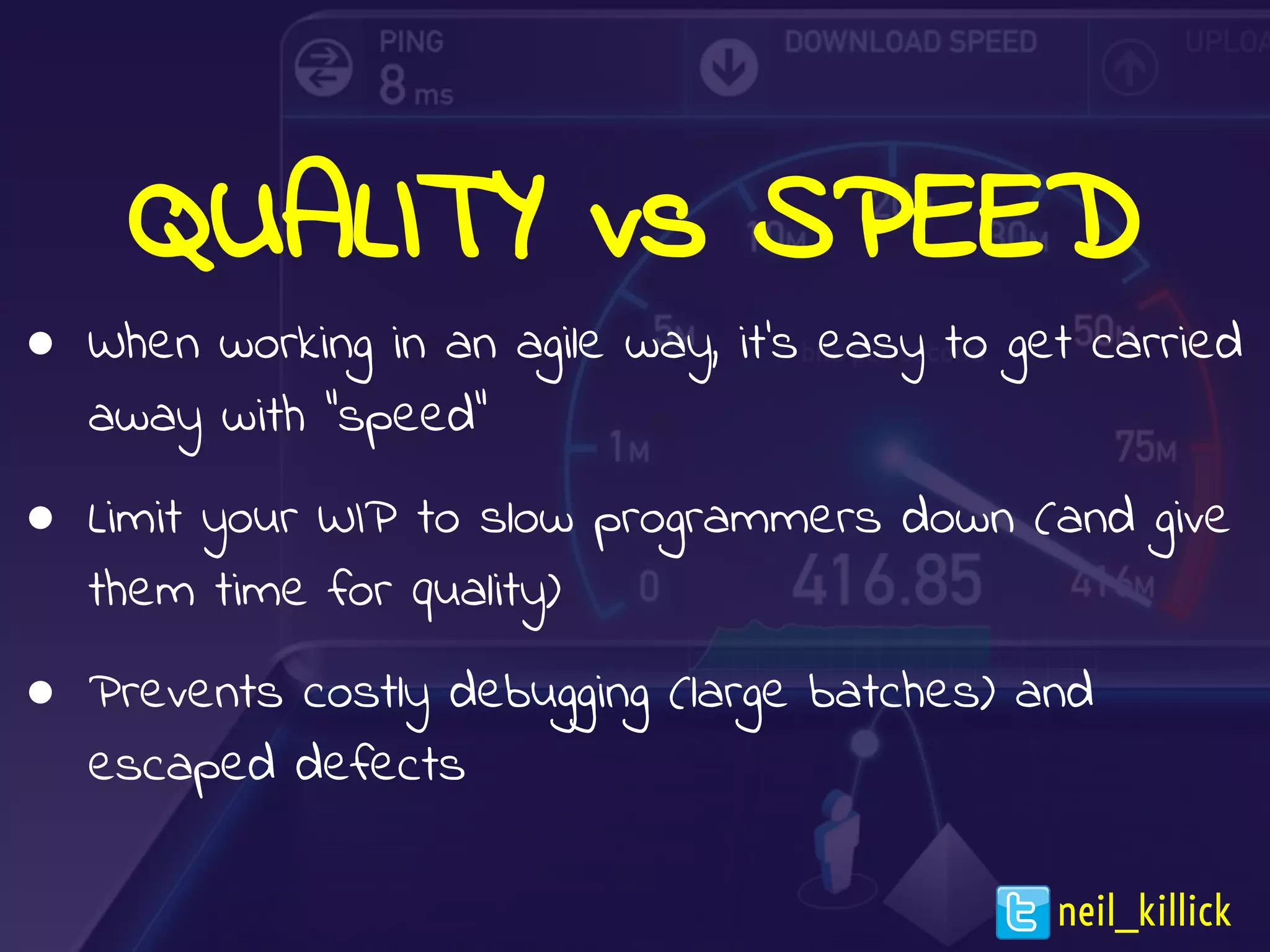 QUALITY vs SPEED
● When working in an agile way, it’s easy to get carried
away with “speed”
● Limit your WIP to slow programmers down (and give
them time for quality)
● Prevents costly debugging (large batches) and
escaped defects
neil_killick
 