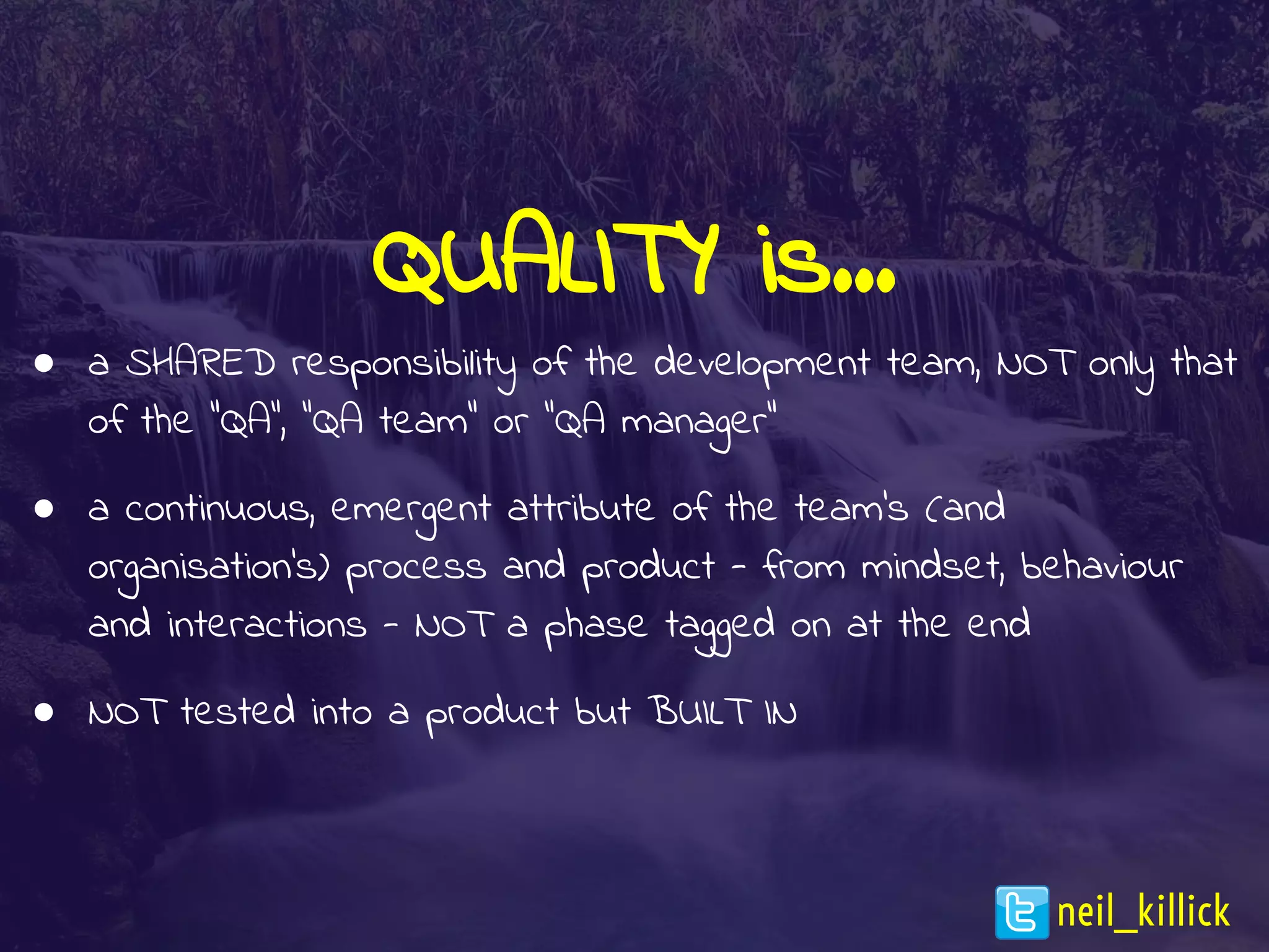 QUALITY is…
● a SHARED responsibility of the development team, NOT only that
of the “QA”, “QA team” or “QA manager”
● a continuous, emergent attribute of the team’s (and
organisation’s) process and product - from mindset, behaviour
and interactions - NOT a phase tagged on at the end
● NOT tested into a product but BUILT IN
neil_killick
 