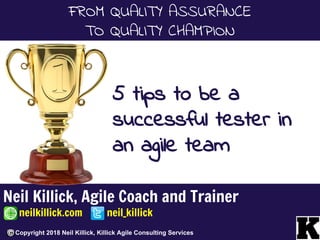 Neil Killick, Agile Coach and Trainer
neilkillick.com neil_killick
Copyright 2018 Neil Killick, Killick Agile Consulting Services
FROM QUALITY ASSURANCE
TO QUALITY CHAMPION
5 tips to be a
successful tester in
an agile team
 