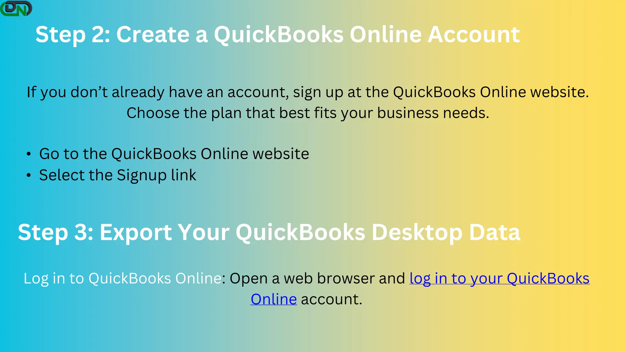 Step 2: Create a QuickBooks Online Account
• Go to the QuickBooks Online website
• Select the Signup link
If you don’t already have an account, sign up at the QuickBooks Online website.
Choose the plan that best fits your business needs.
Step 3: Export Your QuickBooks Desktop Data
Log in to QuickBooks Online: Open a web browser and log in to your QuickBooks
Online account.
 