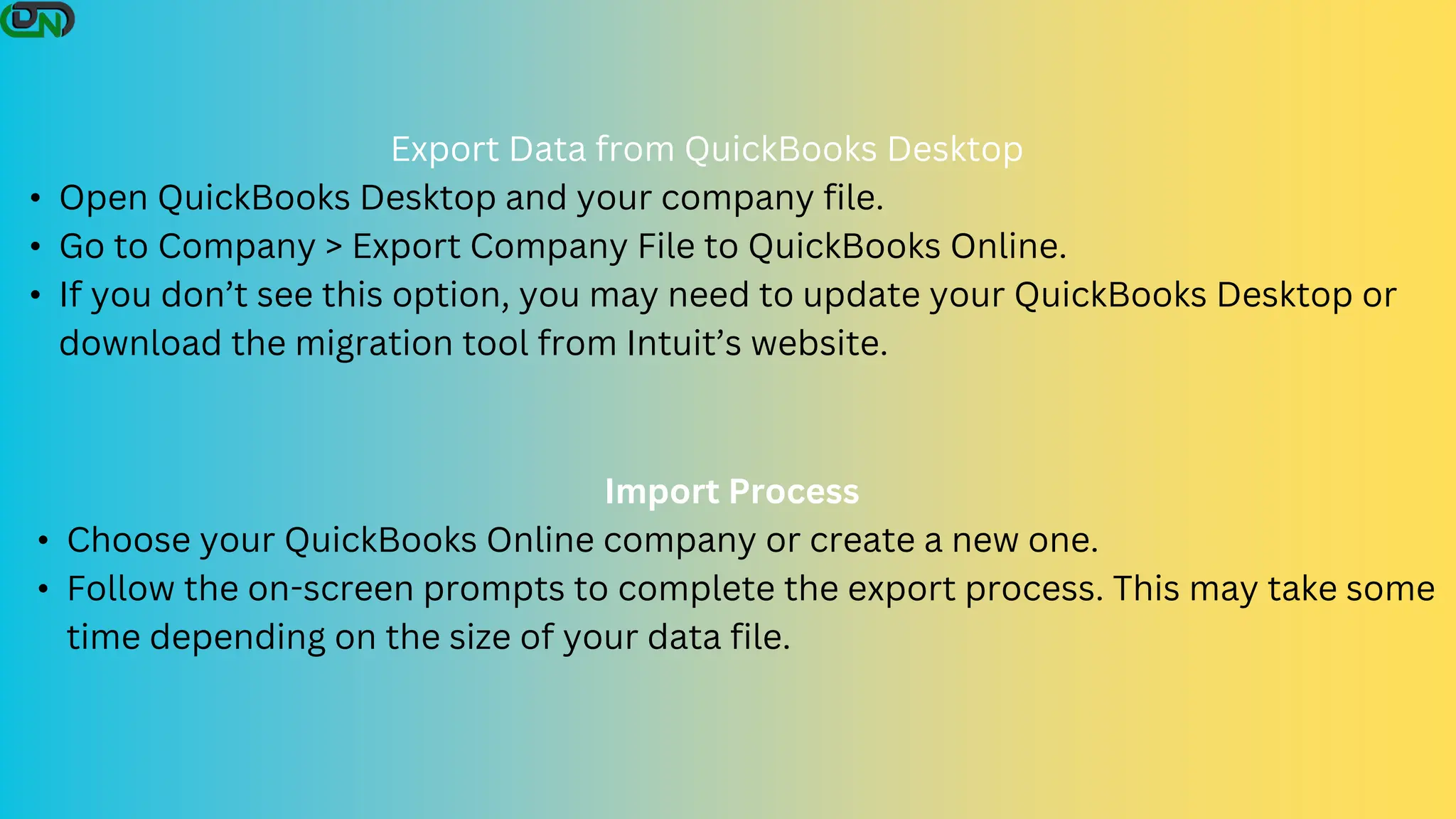 Export Data from QuickBooks Desktop
• Open QuickBooks Desktop and your company file.
• Go to Company > Export Company File to QuickBooks Online.
• If you don’t see this option, you may need to update your QuickBooks Desktop or
download the migration tool from Intuit’s website.
Import Process
• Choose your QuickBooks Online company or create a new one.
• Follow the on-screen prompts to complete the export process. This may take some
time depending on the size of your data file.
 