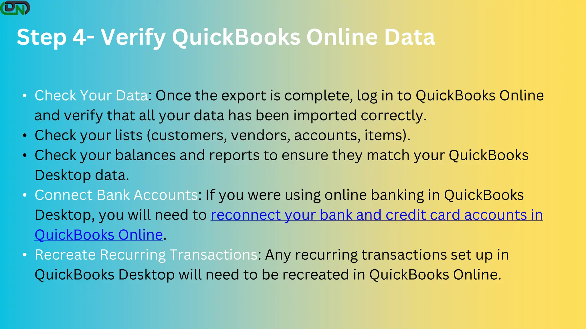 Step 4- Verify QuickBooks Online Data
• Check Your Data: Once the export is complete, log in to QuickBooks Online
and verify that all your data has been imported correctly.
• Check your lists (customers, vendors, accounts, items).
• Check your balances and reports to ensure they match your QuickBooks
Desktop data.
• Connect Bank Accounts: If you were using online banking in QuickBooks
Desktop, you will need to reconnect your bank and credit card accounts in
QuickBooks Online.
• Recreate Recurring Transactions: Any recurring transactions set up in
QuickBooks Desktop will need to be recreated in QuickBooks Online.
 
