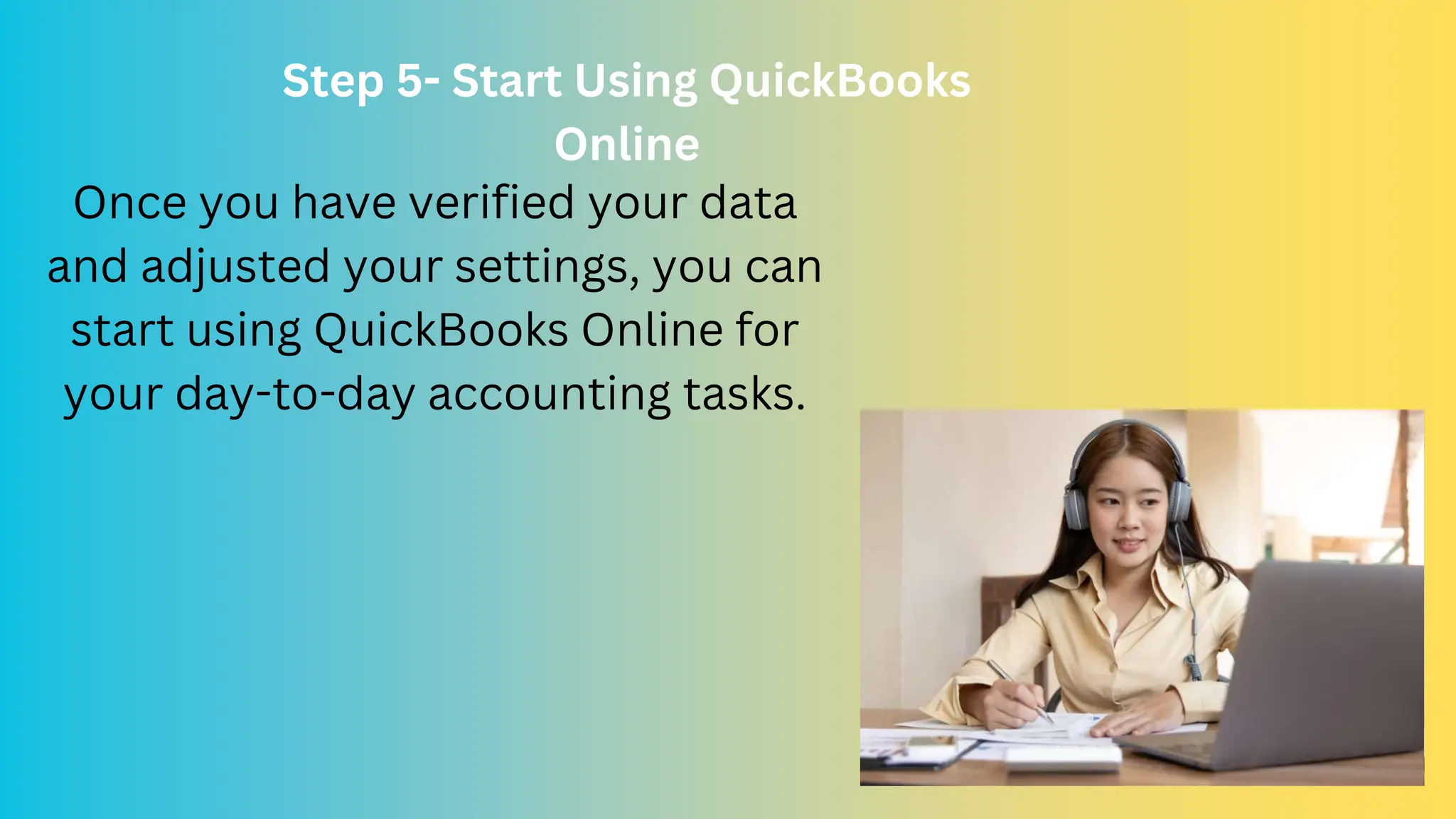 Step 5- Start Using QuickBooks
Online
Once you have verified your data
and adjusted your settings, you can
start using QuickBooks Online for
your day-to-day accounting tasks.
 
