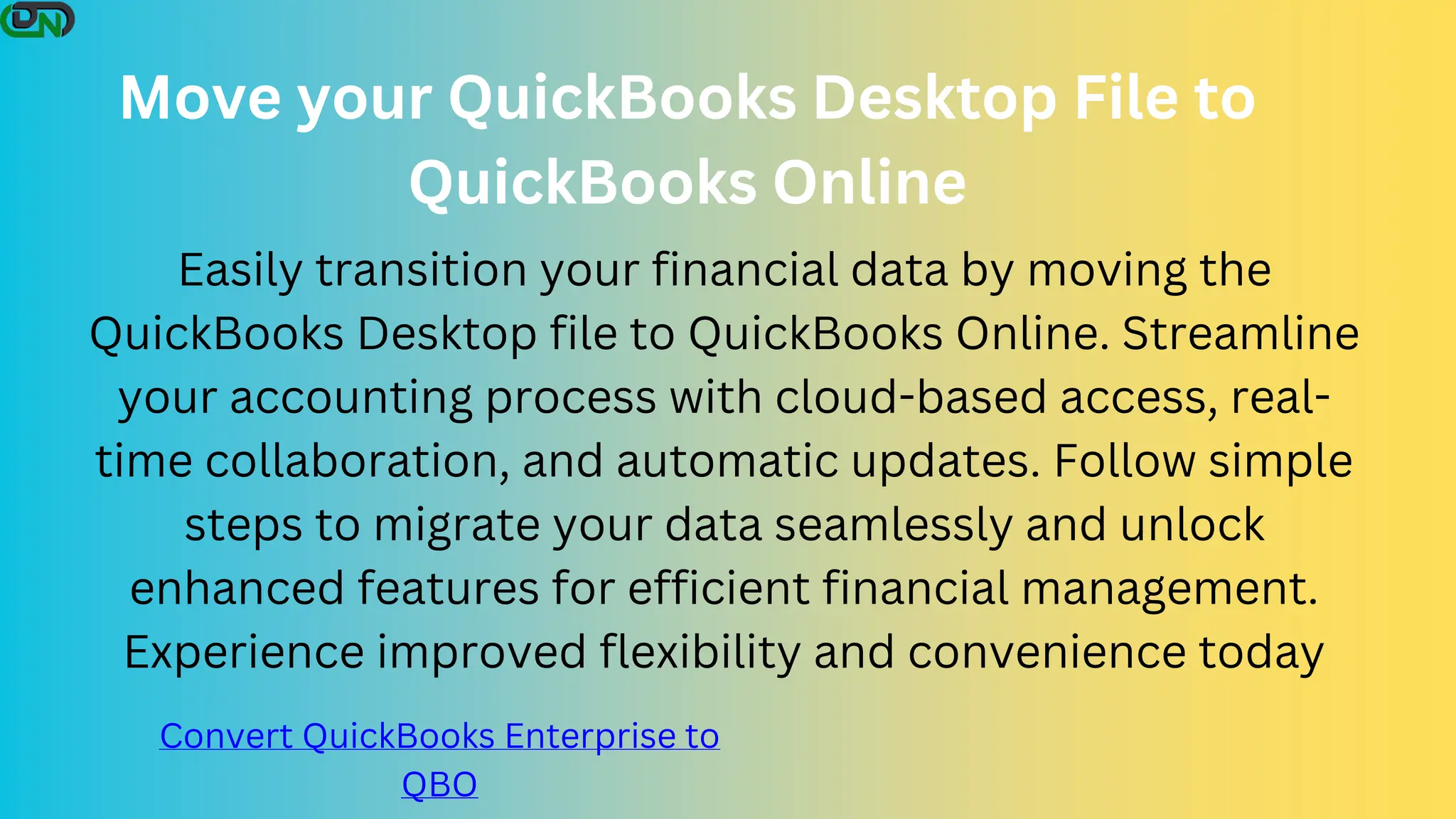 Move your QuickBooks Desktop File to
QuickBooks Online
Easily transition your financial data by moving the
QuickBooks Desktop file to QuickBooks Online. Streamline
your accounting process with cloud-based access, real-
time collaboration, and automatic updates. Follow simple
steps to migrate your data seamlessly and unlock
enhanced features for efficient financial management.
Experience improved flexibility and convenience today
Convert QuickBooks Enterprise to
QBO
 