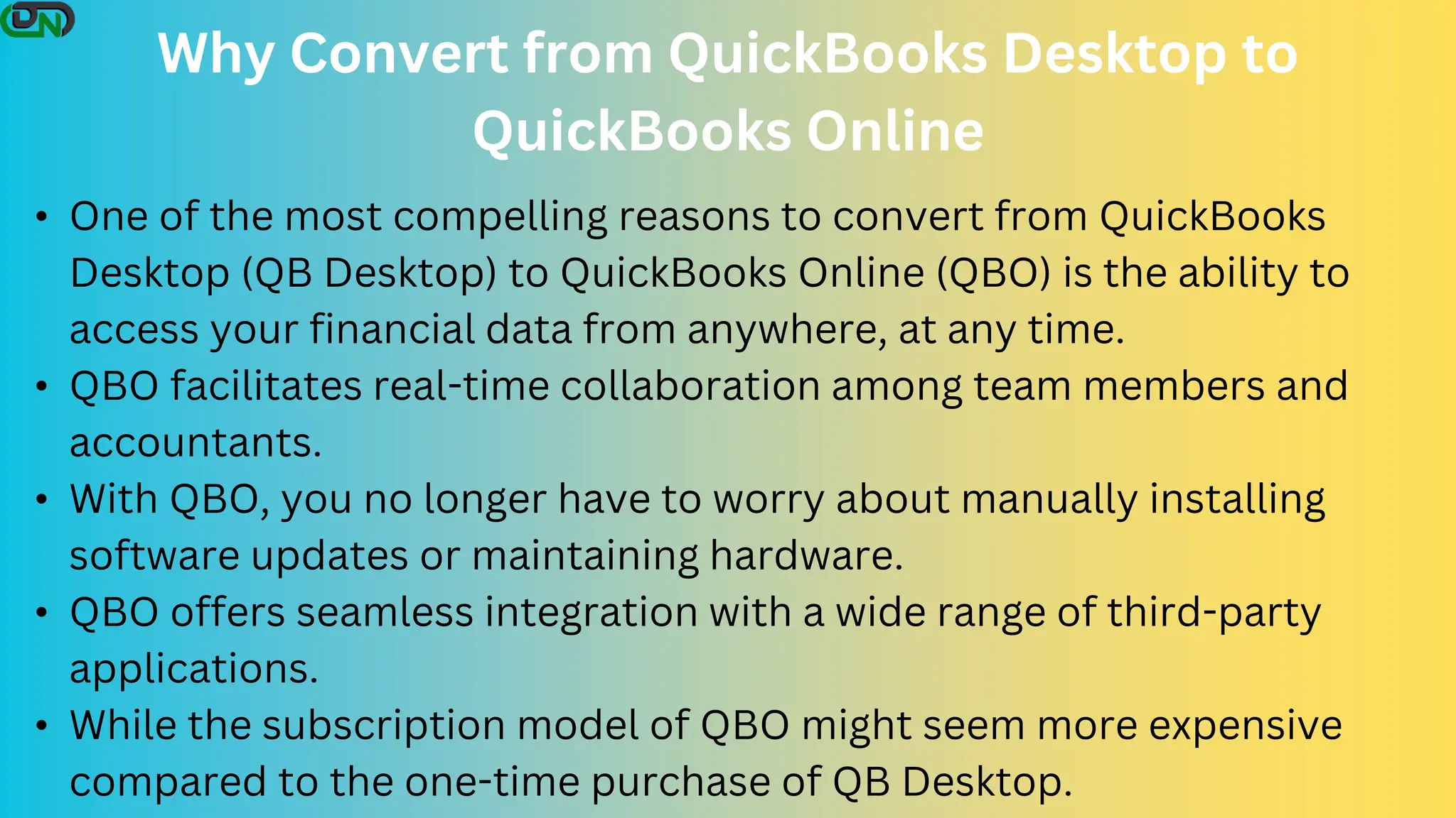 Why Convert from QuickBooks Desktop to
QuickBooks Online
• One of the most compelling reasons to convert from QuickBooks
Desktop (QB Desktop) to QuickBooks Online (QBO) is the ability to
access your financial data from anywhere, at any time.
• QBO facilitates real-time collaboration among team members and
accountants.
• With QBO, you no longer have to worry about manually installing
software updates or maintaining hardware.
• QBO offers seamless integration with a wide range of third-party
applications.
• While the subscription model of QBO might seem more expensive
compared to the one-time purchase of QB Desktop.
 