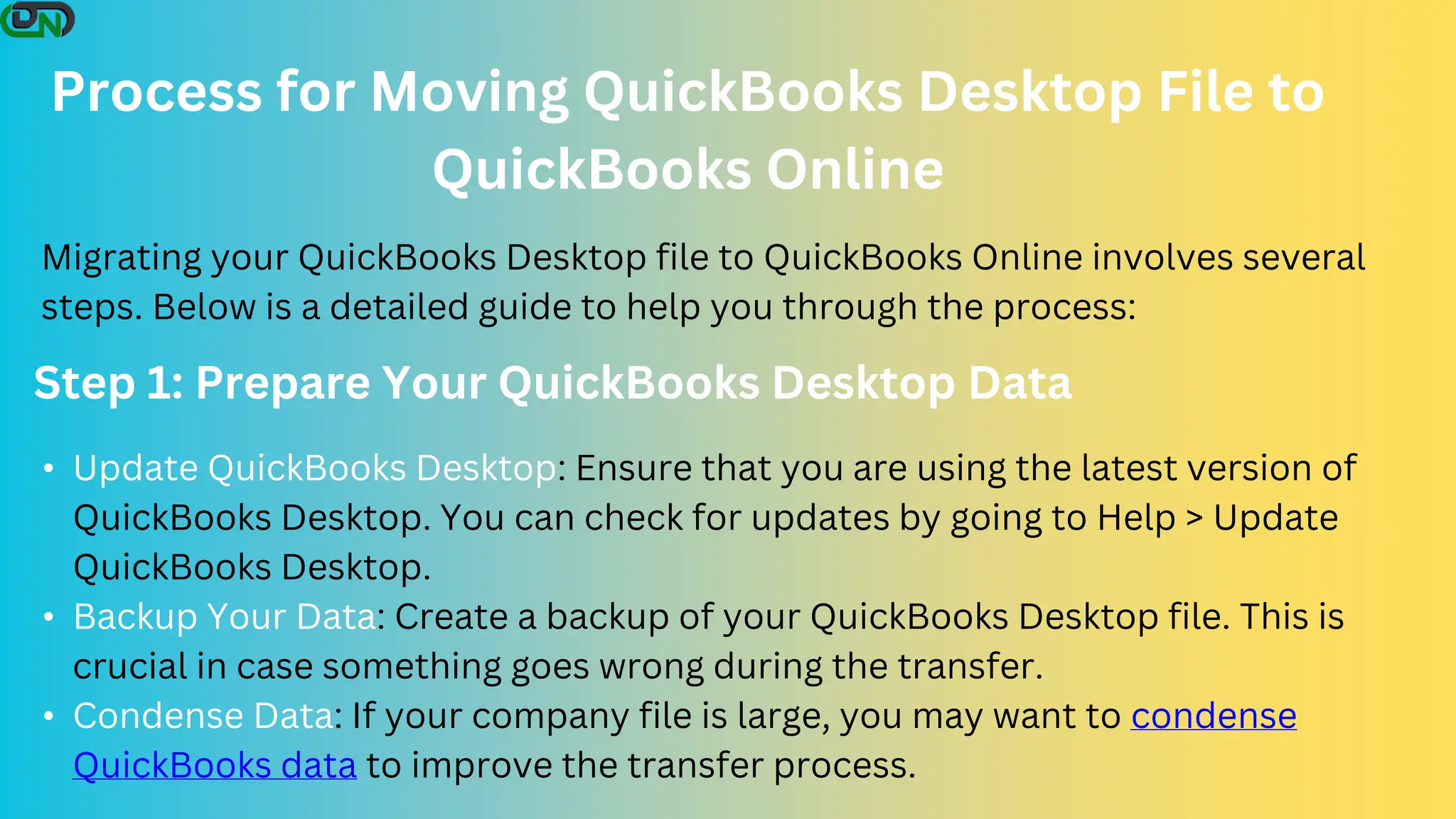 Process for Moving QuickBooks Desktop File to
QuickBooks Online
Migrating your QuickBooks Desktop file to QuickBooks Online involves several
steps. Below is a detailed guide to help you through the process:
Step 1: Prepare Your QuickBooks Desktop Data
• Update QuickBooks Desktop: Ensure that you are using the latest version of
QuickBooks Desktop. You can check for updates by going to Help > Update
QuickBooks Desktop.
• Backup Your Data: Create a backup of your QuickBooks Desktop file. This is
crucial in case something goes wrong during the transfer.
• Condense Data: If your company file is large, you may want to condense
QuickBooks data to improve the transfer process.
 