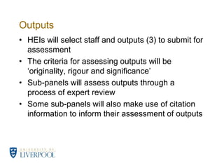Outputs	HEIs will select staff and outputs (3) to submit for assessmentThe criteria for assessing outputs will be ‘originality, rigour and significance’Sub-panels will assess outputs through a process of expert reviewSome sub-panels will also make use of citation information to inform their assessment of outputs 