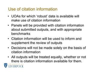 Use of citation informationUOAs for which ‘robust’ data is available will make use of citation informationPanels will be provided with citation information about submitted outputs, and with appropriate benchmarksCitation information will be used to inform and supplement the review of outputsDecisions will not be made solely on the basis of citation informationAll outputs will be treated equally, whether or not there is citation information available for them. 