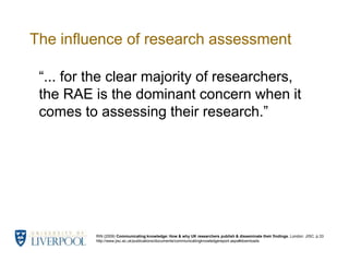 The influence of research assessment“... for the clear majority of researchers, the RAE is the dominant concern when it comes to assessing their research.”RIN (2009) Communicating knowledge: How & why UK researchers publish & disseminate their findings. London: JISC. p.33 http://www.jisc.ac.uk/publications/documents/communicatingknowledgereport.aspx#downloads