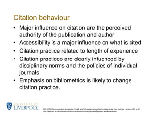 RIN (2009) Communicating knowledge: How & why UK researchers publish & disseminate their findings. London: JISC. p.38 http://www.jisc.ac.uk/publications/documents/communicatingknowledgereport.aspx#downloadsCitation behaviour Major influence on citation are the perceived authority of the publication and authorAccessibility is a major influence on what is citedCitation practice related to length of experienceCitation practices are clearly infuenced by disciplinary norms and the policies of individual journalsEmphasis on bibliometrics is likely to change citation practice. 