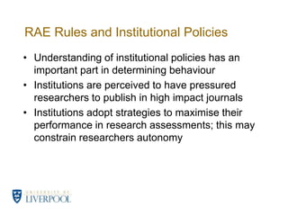 RAE Rules and Institutional PoliciesUnderstanding of institutional policies has an important part in determining behaviourInstitutions are perceived to have pressured researchers to publish in high impact journalsInstitutions adopt strategies to maximise their performance in research assessments; this may constrain researchers autonomy