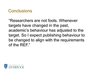 Conclusions“Researchers are not fools. Whenever targets have changed in the past, academic’s behaviour has adjusted to the target. So I expect publishing behaviour to be changed to align with the requirements of the REF.”