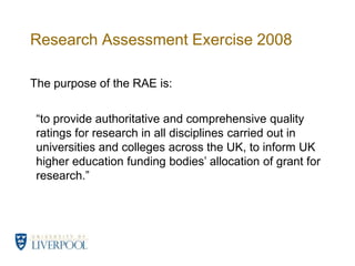 Research Assessment Exercise 2008	The purpose of the RAE is:“to provide authoritative and comprehensive quality ratings for research in all disciplines carried out in universities and colleges across the UK, to inform UK higher education funding bodies’ allocation of grant for research.”