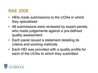 RAE 2008HEIs made submissions to the UOAs in which they specialisedAll submissions were reviewed by expert panels, who made judgements against a pre-defined quality assessment.Each panel issued a statement detailing its criteria and working methods. Each HEI was provided with a quality profile for each of the UOAs to which they submitted