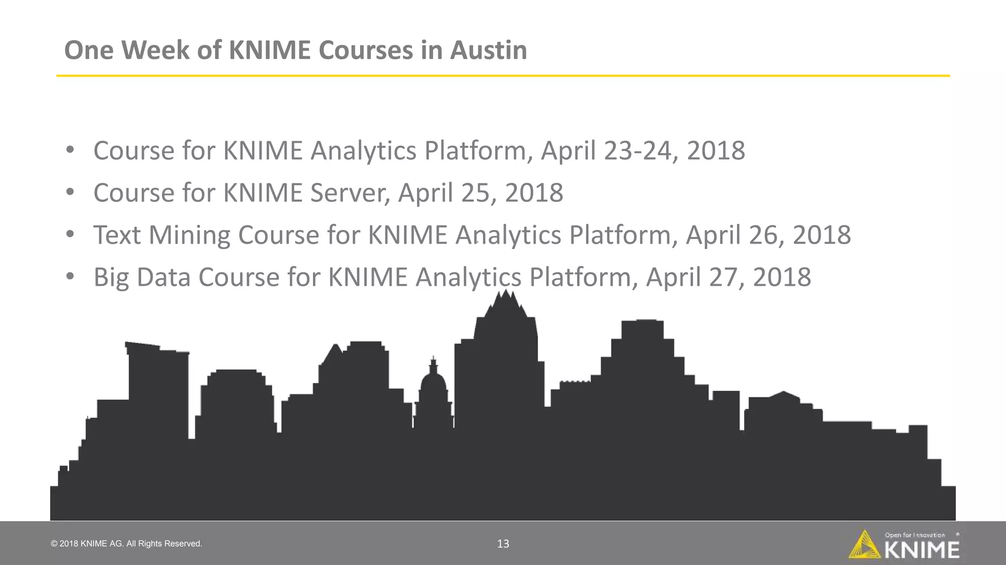 © 2018 KNIME AG. All Rights Reserved.
One Week of KNIME Courses in Austin
• Course for KNIME Analytics Platform, April 23-24, 2018
• Course for KNIME Server, April 25, 2018
• Text Mining Course for KNIME Analytics Platform, April 26, 2018
• Big Data Course for KNIME Analytics Platform, April 27, 2018
13
 