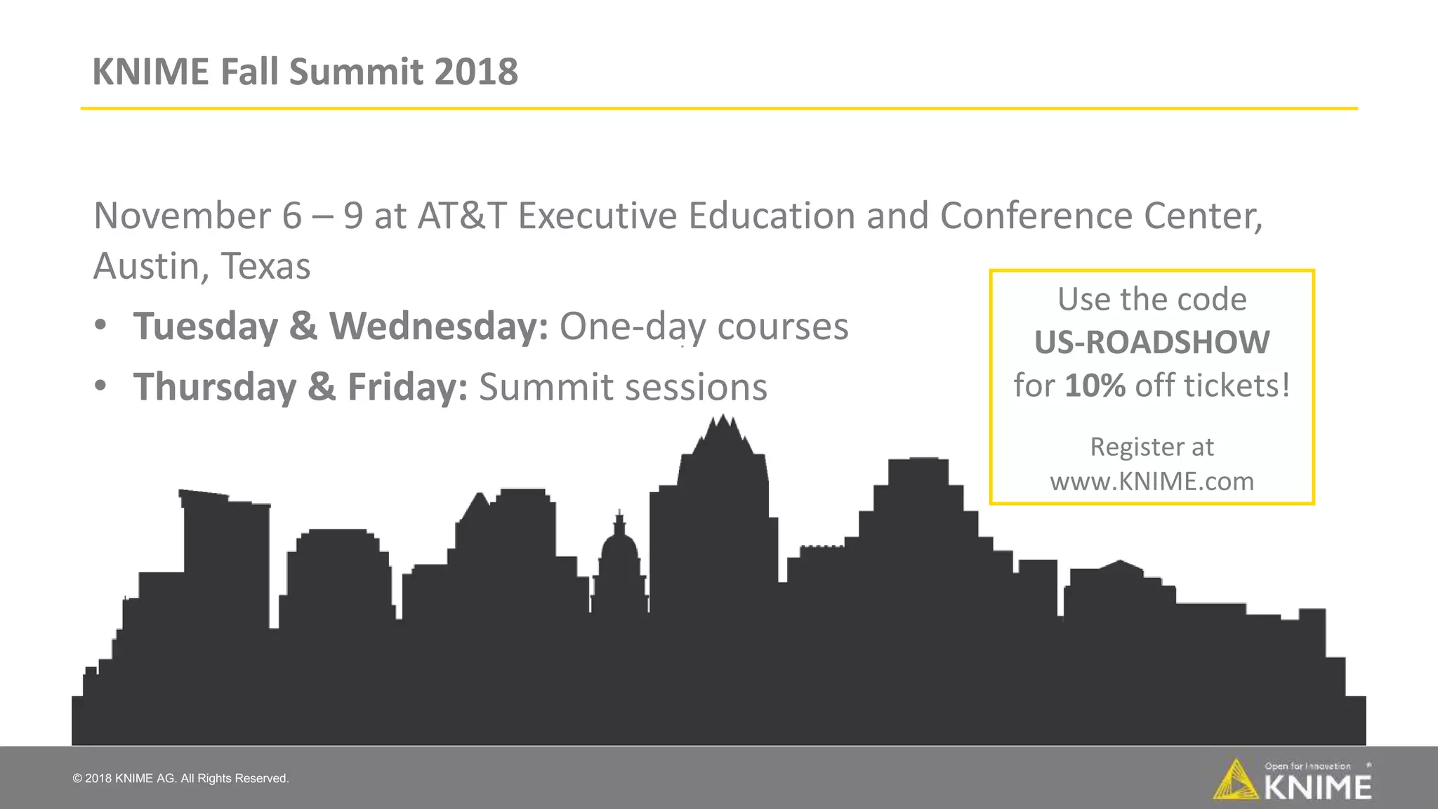 © 2018 KNIME AG. All Rights Reserved.
KNIME Fall Summit 2018
November 6 – 9 at AT&T Executive Education and Conference Center,
Austin, Texas
• Tuesday & Wednesday: One-day courses
• Thursday & Friday: Summit sessions
Use the code
US-ROADSHOW
for 10% off tickets!
Register at
www.KNIME.com
 