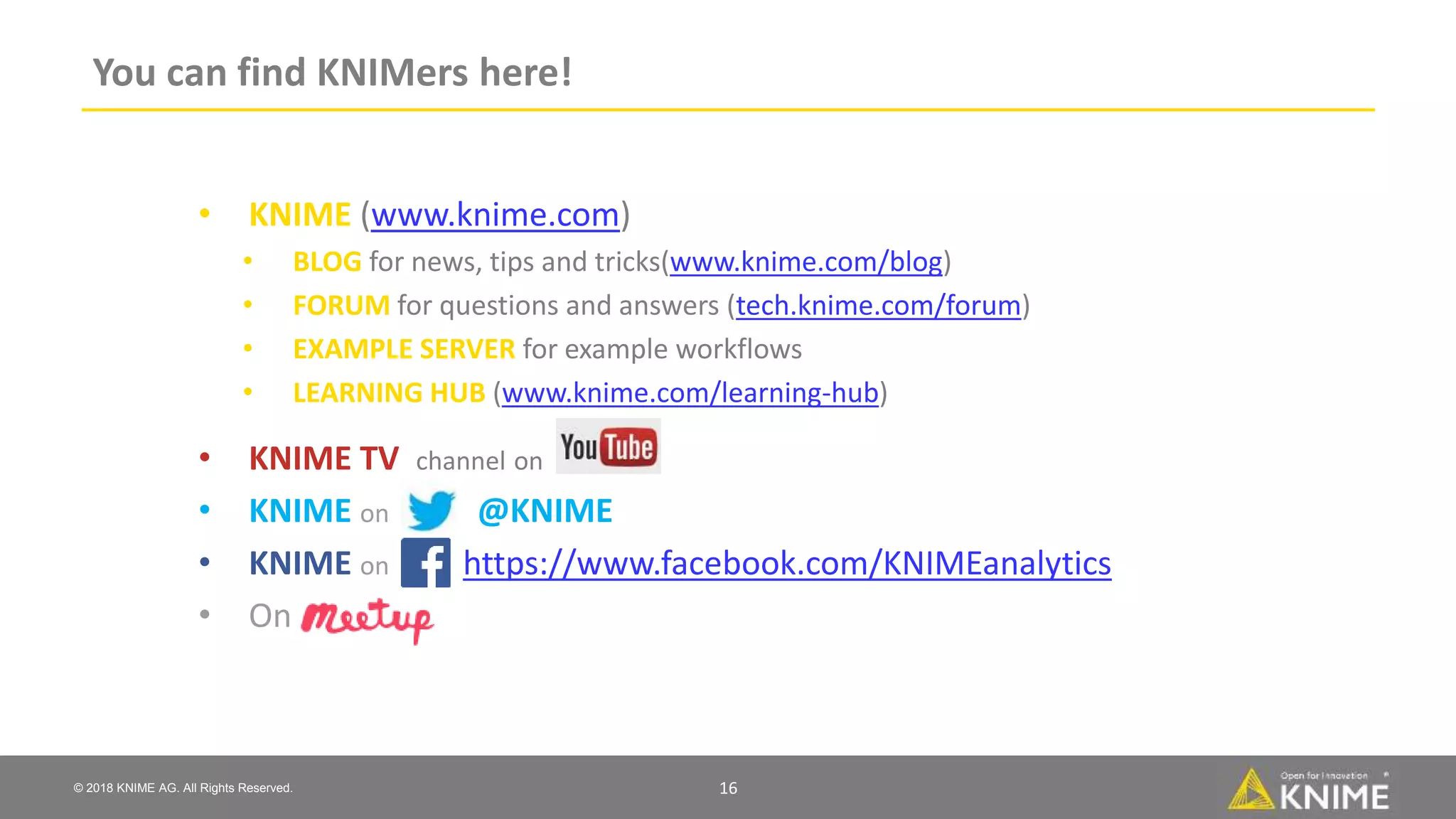 © 2018 KNIME AG. All Rights Reserved.
You can find KNIMers here!
16
• KNIME (www.knime.com)
• BLOG for news, tips and tricks(www.knime.com/blog)
• FORUM for questions and answers (tech.knime.com/forum)
• EXAMPLE SERVER for example workflows
• LEARNING HUB (www.knime.com/learning-hub)
• KNIME TV channel on
• KNIME on @KNIME
• KNIME on https://www.facebook.com/KNIMEanalytics
• On
 