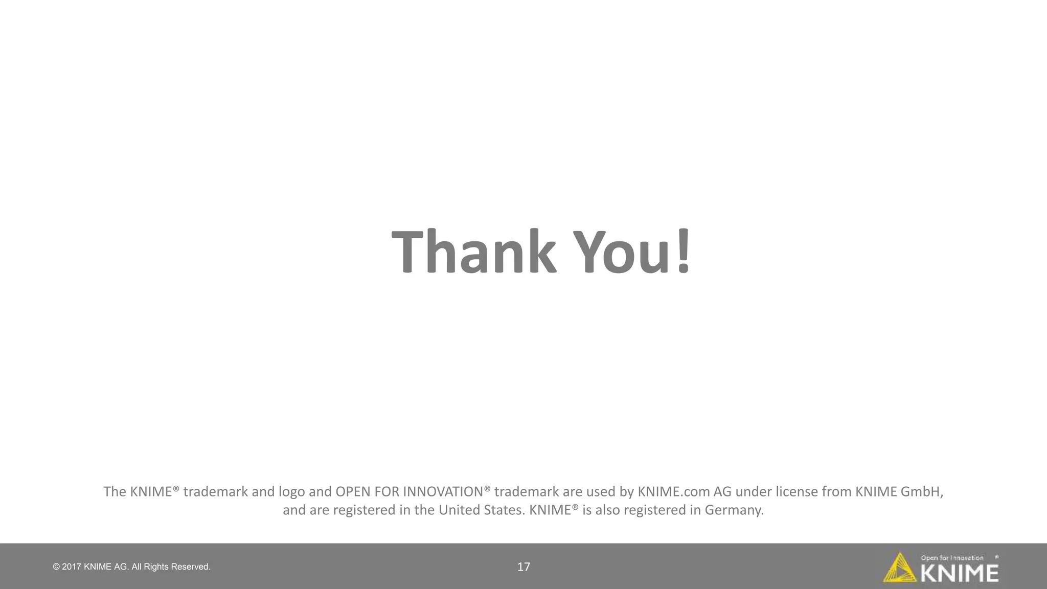 © 2017 KNIME AG. All Rights Reserved. 17
The KNIME® trademark and logo and OPEN FOR INNOVATION® trademark are used by KNIME.com AG under license from KNIME GmbH,
and are registered in the United States. KNIME® is also registered in Germany.
Thank You!
 
