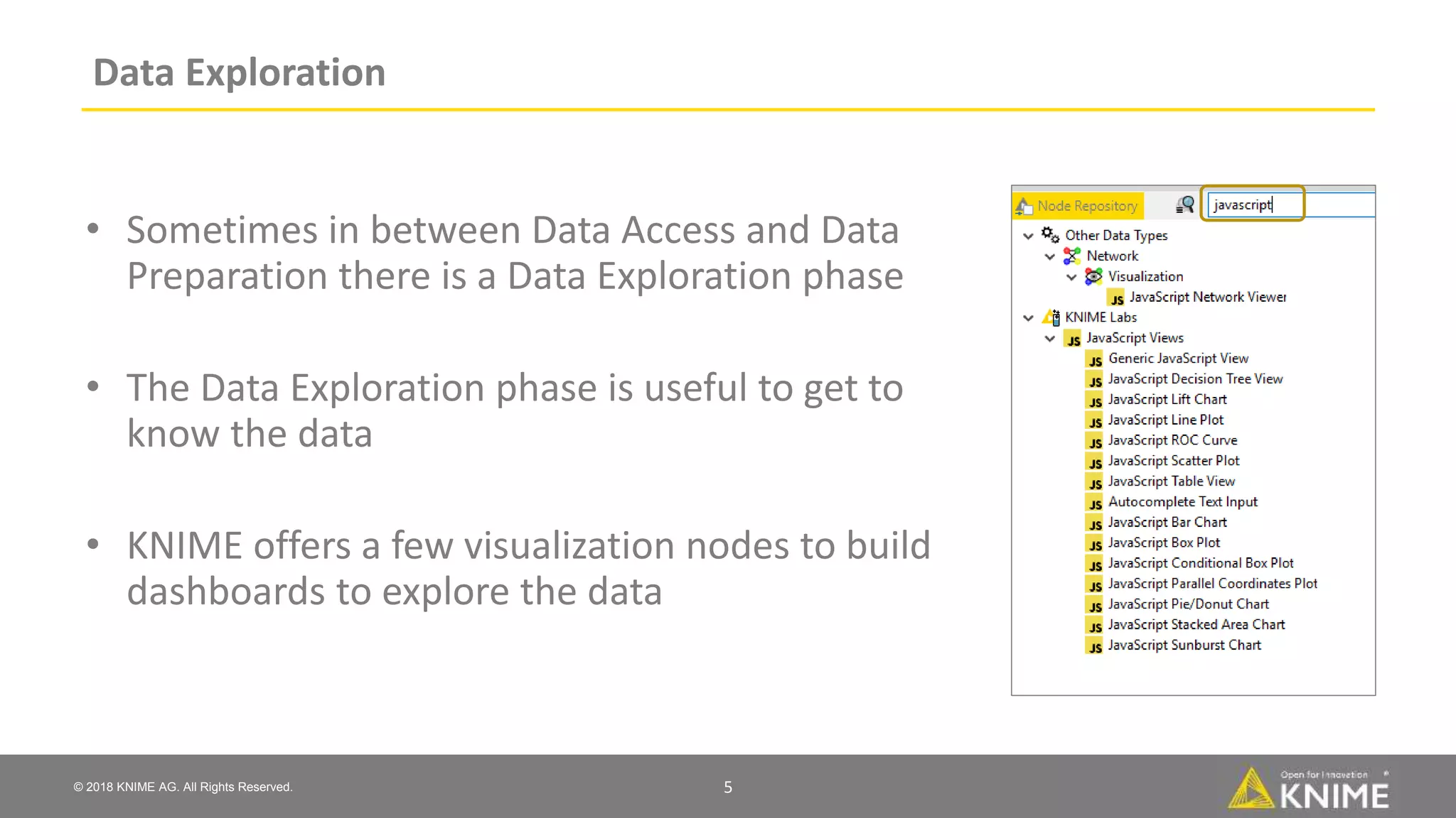© 2018 KNIME AG. All Rights Reserved.
Data Exploration
• Sometimes in between Data Access and Data
Preparation there is a Data Exploration phase
• The Data Exploration phase is useful to get to
know the data
• KNIME offers a few visualization nodes to build
dashboards to explore the data
5
 